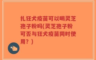 扎狂犬疫苗可以喝灵芝孢子粉吗(灵芝孢子粉可否与狂犬疫苗同时使用？)