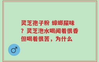 灵芝孢子粉 蟑螂屎味？灵芝泡水喝闻着很香但喝着很苦，为什么