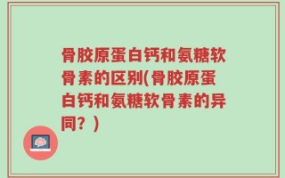 骨胶原蛋白钙和氨糖软骨素的区别(骨胶原蛋白钙和氨糖软骨素的异同？)