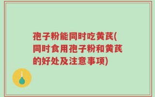 孢子粉能同时吃黄芪(同时食用孢子粉和黄芪的好处及注意事项)