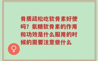 骨质疏松吃软骨素好使吗？氨糖软骨素的作用和功效是什么服用的时候的需要注意些什么