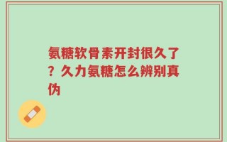 氨糖软骨素开封很久了？久力氨糖怎么辨别真伪