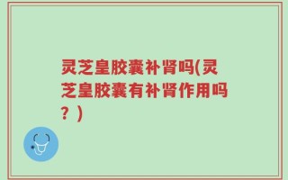 灵芝皇胶囊补肾吗(灵芝皇胶囊有补肾作用吗？)