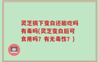 灵芝摘下变白还能吃吗有毒吗(灵芝变白后可食用吗？有无毒性？)