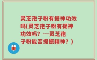 灵芝孢子粉有提神功效吗(灵芝孢子粉有提神功效吗？---灵芝孢子粉能否提振精神？)