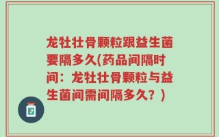 龙牡壮骨颗粒跟益生菌要隔多久(药品间隔时间：龙牡壮骨颗粒与益生菌间需间隔多久？)