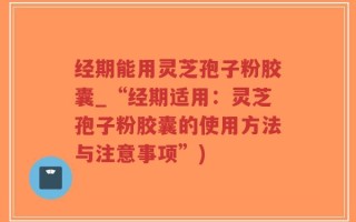 经期能用灵芝孢子粉胶囊_“经期适用：灵芝孢子粉胶囊的使用方法与注意事项”)