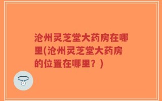 沧州灵芝堂大药房在哪里(沧州灵芝堂大药房的位置在哪里？)