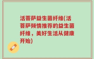 活菩萨益生菌纤维(活菩萨倾情推荐的益生菌纤维，美好生活从健康开始)