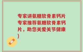 专家讲氨糖软骨素钙片专家推荐氨糖软骨素钙片，助您关爱关节健康)