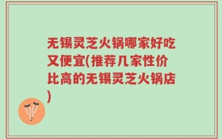 无锡灵芝火锅哪家好吃又便宜(推荐几家性价比高的无锡灵芝火锅店)