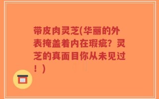 带皮肉灵芝(华丽的外表掩盖着内在瑕疵？灵芝的真面目你从未见过！)