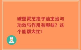 破壁灵芝孢子油主治与功效与作用有哪些？这个能帮大忙！