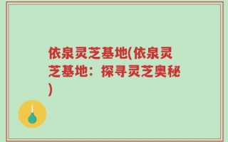 依泉灵芝基地(依泉灵芝基地：探寻灵芝奥秘)