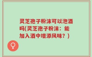 灵芝孢子粉沫可以泡酒吗(灵芝孢子粉沫：能加入酒中增添风味？)