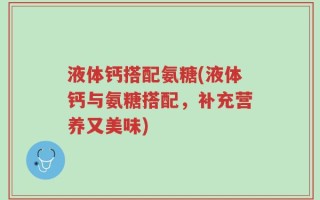 液体钙搭配氨糖(液体钙与氨糖搭配，补充营养又美味)