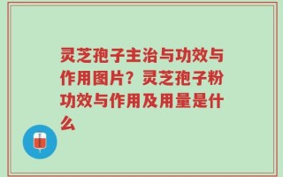 灵芝孢子主治与功效与作用图片？灵芝孢子粉功效与作用及用量是什么