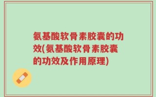 氨基酸软骨素胶囊的功效(氨基酸软骨素胶囊的功效及作用原理)
