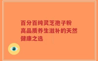 百分百纯灵芝孢子粉 高品质养生滋补的天然健康之选