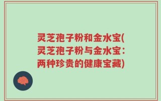 灵芝孢子粉和金水宝(灵芝孢子粉与金水宝：两种珍贵的健康宝藏)