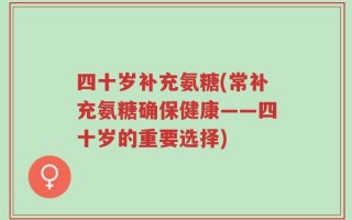 四十岁补充氨糖(常补充氨糖确保健康——四十岁的重要选择)