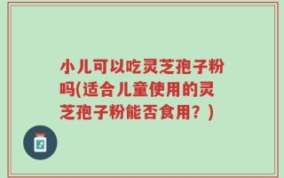 小儿可以吃灵芝孢子粉吗(适合儿童使用的灵芝孢子粉能否食用？)