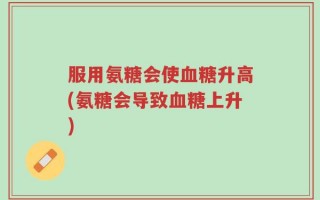 服用氨糖会使血糖升高(氨糖会导致血糖上升)