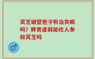 灵芝破壁狍子粉治失眠吗？脾胃虚弱能吃人参和灵芝吗