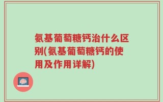 氨基葡萄糖钙治什么区别(氨基葡萄糖钙的使用及作用详解)