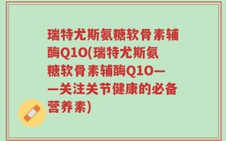 瑞特尤斯氨糖软骨素辅酶Q1O(瑞特尤斯氨糖软骨素辅酶Q1O——关注关节健康的必备营养素)