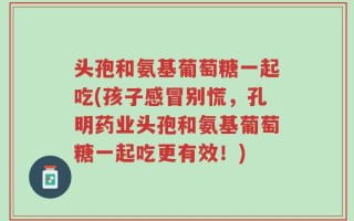 头孢和氨基葡萄糖一起吃(孩子感冒别慌，孔明药业头孢和氨基葡萄糖一起吃更有效！)