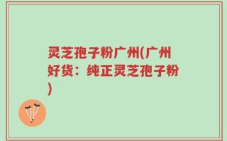 灵芝孢子粉广州(广州好货：纯正灵芝孢子粉)