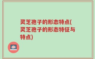 灵芝孢子的形态特点(灵芝孢子的形态特征与特点)