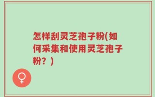 怎样刮灵芝孢子粉(如何采集和使用灵芝孢子粉？)