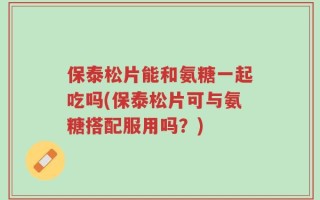 保泰松片能和氨糖一起吃吗(保泰松片可与氨糖搭配服用吗？)