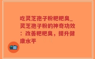 吃灵芝孢子粉粑粑臭_灵芝孢子粉的神奇功效：改善粑粑臭，提升健康水平