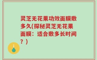 灵芝无花果功效面膜敷多久(探秘灵芝无花果面膜：适合敷多长时间？)
