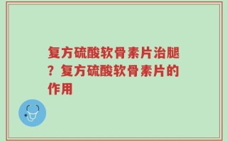 复方硫酸软骨素片治腿？复方硫酸软骨素片的作用