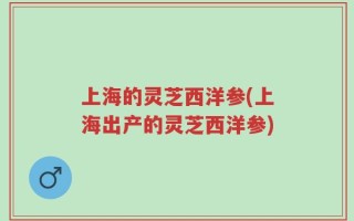 上海的灵芝西洋参(上海出产的灵芝西洋参)