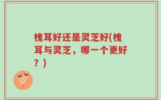 槐耳好还是灵芝好(槐耳与灵芝，哪一个更好？)
