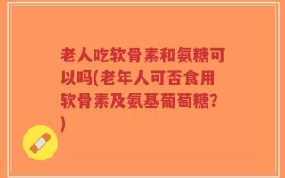 老人吃软骨素和氨糖可以吗(老年人可否食用软骨素及氨基葡萄糖？)