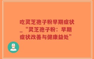 吃灵芝孢子粉早期症状_“灵芝孢子粉：早期症状改善与健康益处”
