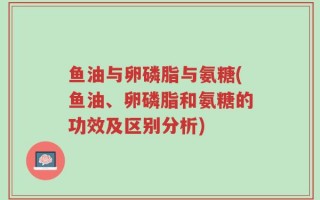 鱼油与卵磷脂与氨糖(鱼油、卵磷脂和氨糖的功效及区别分析)