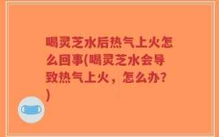 喝灵芝水后热气上火怎么回事(喝灵芝水会导致热气上火，怎么办？)