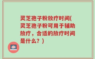 灵芝孢子粉放疗时间(灵芝孢子粉可用于辅助放疗，合适的放疗时间是什么？)