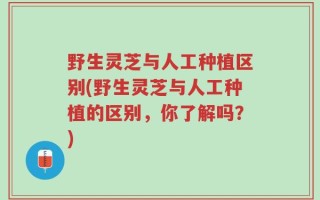 野生灵芝与人工种植区别(野生灵芝与人工种植的区别，你了解吗？)