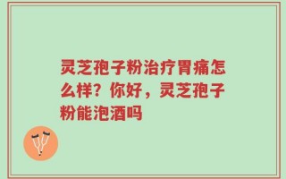 灵芝孢子粉治疗胃痛怎么样？你好，灵芝孢子粉能泡酒吗