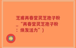 芝甫再春堂灵芝孢子粉_“再春堂灵芝孢子粉：焕发活力”)