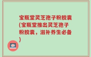 宝瓶堂灵芝孢子粉胶囊(宝瓶堂推出灵芝孢子粉胶囊，滋补养生必备)