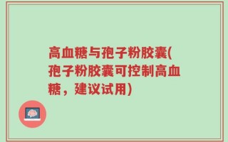 高血糖与孢子粉胶囊(孢子粉胶囊可控制高血糖，建议试用)